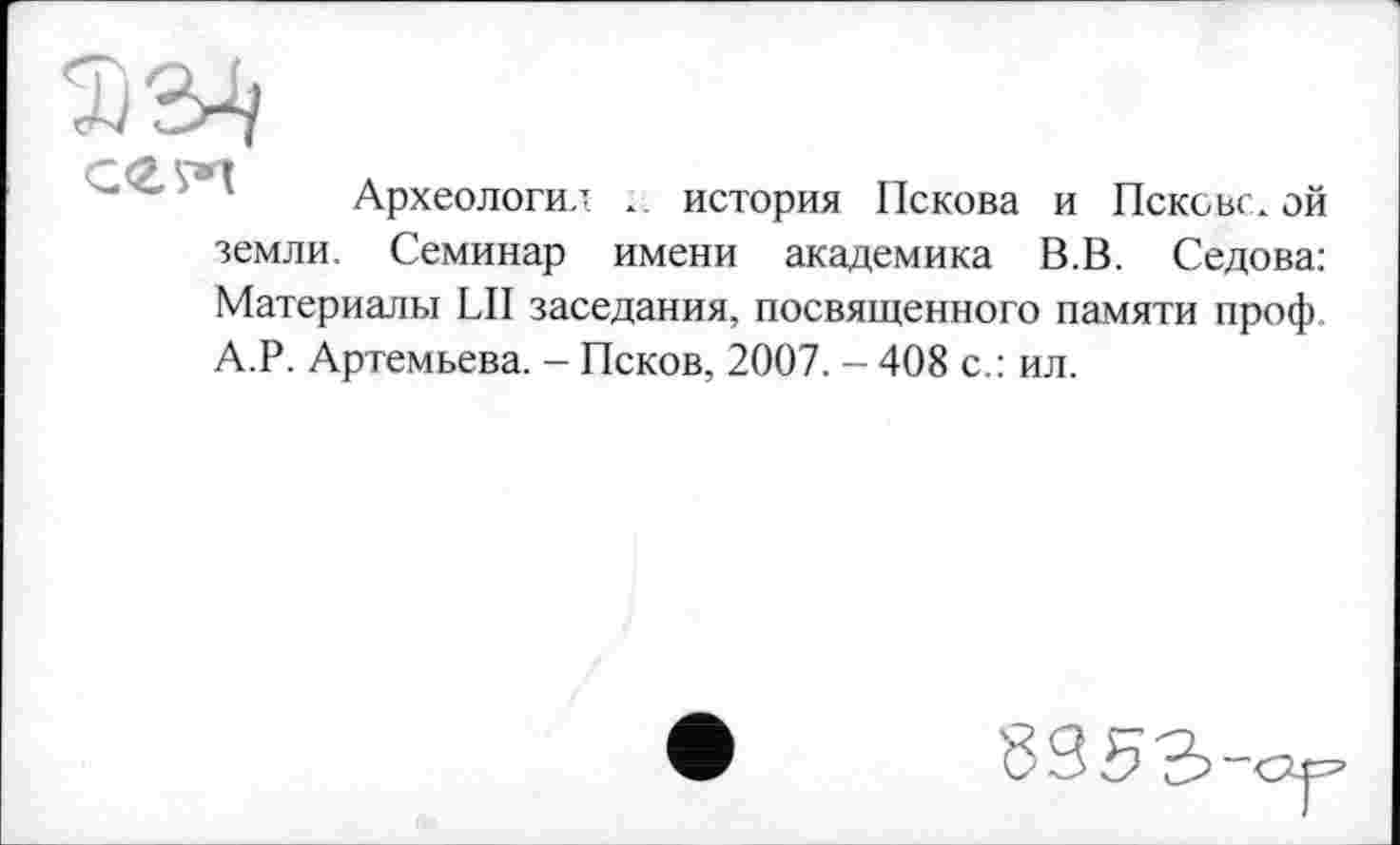 ﻿Археологи.! ». история Пскова и Псковской земли. Семинар имени академика В.В. Седова: Материалы LII заседания, посвященного памяти проф. А.Р. Артемьева. - Псков, 2007. - 408 с.: ил.